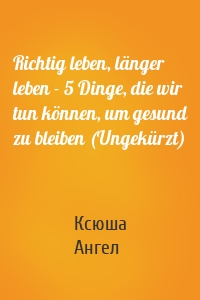 Richtig leben, länger leben - 5 Dinge, die wir tun können, um gesund zu bleiben (Ungekürzt)