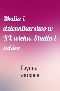 Media i dziennikarstwo w XX wieku. Studia i szkice