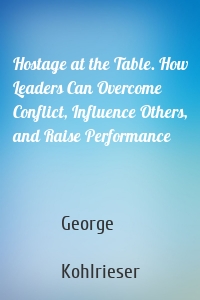 Hostage at the Table. How Leaders Can Overcome Conflict, Influence Others, and Raise Performance