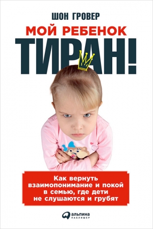 Обложка книги «Мой ребенок – тиран! Как вернуть взаимопонимание и покой в семью, где дети не слушаются и грубят» — Шон Гровер