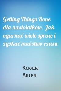 Getting Things Done dla nastolatków. Jak ogarnąć wiele spraw i zyskać mnóstwo czasu