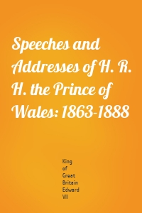 Speeches and Addresses of H. R. H. the Prince of Wales: 1863-1888