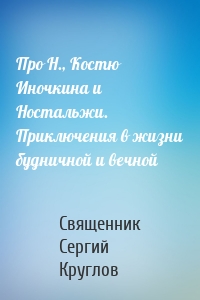 Про Н., Костю Иночкина и Ностальжи. Приключения в жизни будничной и вечной