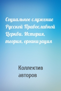 Социальное служение Русской Православной Церкви. История, теория, организация