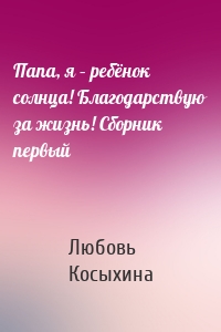 Папа, я – ребёнок солнца! Благодарствую за жизнь! Сборник первый