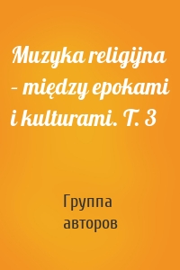 Muzyka religijna – między epokami i kulturami. T. 3