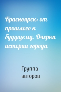 Красноярск: от прошлого к будущему. Очерки истории города