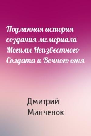 Обложка книги «Подлинная история создания мемориала Могилы Неизвестного Солдата и Вечного огня» — Дмитрий Минченок