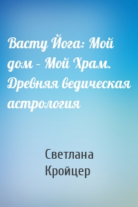 Васту Йога: Мой дом – Мой Храм. Древняя ведическая астрология