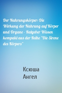 Der Nahrungskörper: Die Wirkung der Nahrung auf Körper und Organe - Ratgeber Wissen kompakt aus der Reihe "Die Sirene des Körpers"