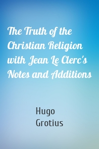 The Truth of the Christian Religion with Jean Le Clerc's Notes and Additions