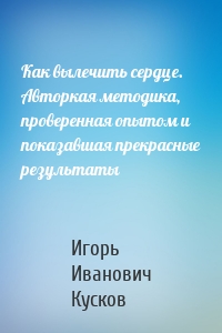 Как вылечить сердце. Авторкая методика, проверенная опытом и показавшая прекрасные результаты