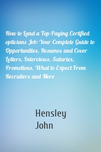 How to Land a Top-Paying Certified opticians Job: Your Complete Guide to Opportunities, Resumes and Cover Letters, Interviews, Salaries, Promotions, What to Expect From Recruiters and More