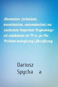 Anomeizm (arianizm, neoarianizm, eunomianizm) na zachodzie Imperium Rzymskiego od zaistnienia do IV w. po Chr. Problem teologiczny i filozoficzny