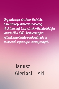 Organizacja struktur Kościoła Katolickiego na terenie obecnej Archidiecezji Szczecińsko-Kamieńskiej w latach 1945-1989. Problematyka odbudowy obiektów sakralnych ze zniszczeń wojennych i powojennych