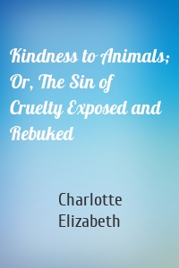 Kindness to Animals; Or, The Sin of Cruelty Exposed and Rebuked