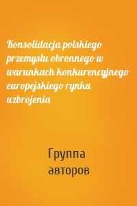 Konsolidacja polskiego przemysłu obronnego w warunkach konkurencyjnego europejskiego rynku uzbrojenia