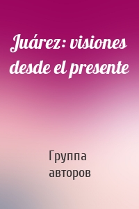 Juárez: visiones desde el presente