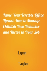 Tame Your Terrible Office Tyrant. How to Manage Childish Boss Behavior and Thrive in Your Job