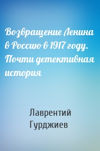 Возвращение Ленина в Россию в 1917 году. Почти детективная история
