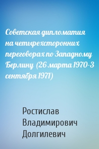 Советская дипломатия на четырехсторонних переговорах по Западному Берлину (26 марта 1970-3 сентября 1971)