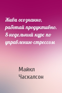 Живи осознанно, работай продуктивно. 8-недельный курс по управлению стрессом