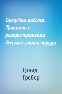 Бредовая работа. Трактат о распространении бессмысленного труда