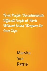 Toxic People. Decontaminate Difficult People at Work Without Using Weapons Or Duct Tape
