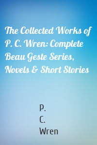 The Collected Works of P. C. Wren: Complete Beau Geste Series, Novels & Short Stories