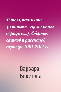 О том, что и как (а также – где и каким образом…). Сборник стихов и рассказов периода 2001–2012 гг.