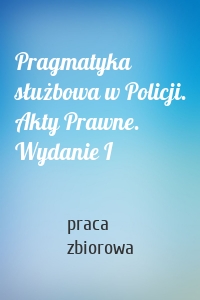 Pragmatyka służbowa w Policji. Akty Prawne. Wydanie I