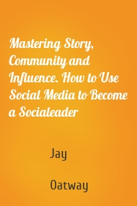 Mastering Story, Community and Influence. How to Use Social Media to Become a Socialeader