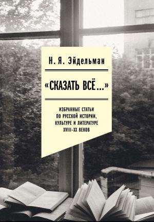 Обложка книги ««Сказать все…»: избранные статьи по русской истории, культуре и литературе XVIII–XX веков» — Натан Эйдельман, Юлия Мадора