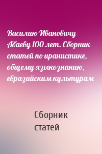 Василию Ивановичу Абаеву 100 лет. Сборник статей по иранистике, общему языкознанию, евразийским культурам