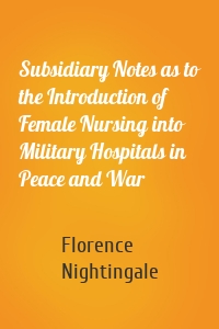 Subsidiary Notes as to the Introduction of Female Nursing into Military Hospitals in Peace and War