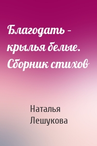 Благодать – крылья белые. Сборник стихов