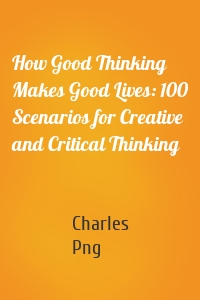 How Good Thinking Makes Good Lives: 100 Scenarios for Creative and Critical Thinking