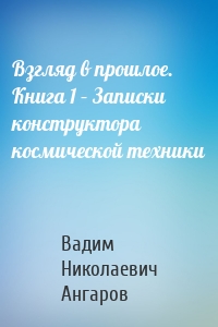 Взгляд в прошлое. Книга 1 – Записки конструктора космической техники