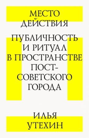 Обложка книги «Место действия. Публичность и ритуал в пространстве постсоветского города» — Илья Утехин