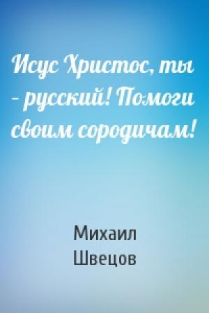Обложка книги «Исус Христос, ты – русский! Помоги своим сородичам!» — Михаил Швецов