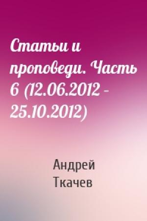 Обложка книги «Статьи и проповеди. Часть 6 (12.06.2012 – 25.10.2012)» — Андрей Ткачев