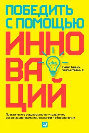 Обложка книги «Победить с помощью инноваций. Практическое руководство по управлению организационными изменениями и обновлениями» — Чарльз О'Райли III, Майкл Ташмен