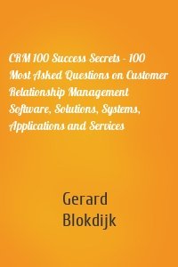 CRM 100 Success Secrets - 100 Most Asked Questions on Customer Relationship Management Software, Solutions, Systems, Applications and Services