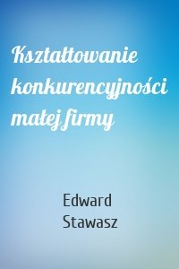 Kształtowanie konkurencyjności małej firmy