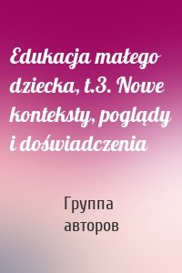 Edukacja małego dziecka, t.3. Nowe konteksty, poglądy i doświadczenia