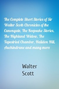 The Complete Short Stories of Sir Walter Scott: Chronicles of the Canongate, The Keepsake Stories, The Highland Widow, The Tapestried Chamber, Halidon Hill, Auchindrane and many more