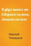 Николай Чемоданов - В двух шагах от Северного полюса. Записки геолога