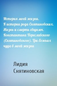 История моей жизни. К истории рода Снятиновских. Жизнь и смерть свщнмч. Константина Переславского (Снятиновского). Три божьих чуда в моей жизни
