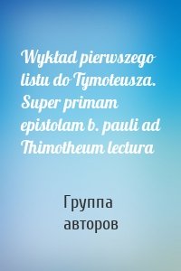 Wykład pierwszego listu do Tymoteusza. Super primam epistolam b. pauli ad Thimotheum lectura