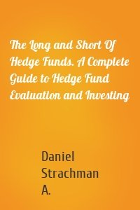 The Long and Short Of Hedge Funds. A Complete Guide to Hedge Fund Evaluation and Investing